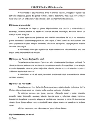 CALOPSITAS MANSAS.com.br
A transmissão se dá pelo contato direto de animais afetados, inalação ou ingestão de
partículas infectadas, poeira das penas ou fezes. Não há tratamento, mas a ave pode viver por
muito tempo em um ambiente livre de estresse e com acompanhamento veterinário.
14) Doença proventricular
Causada por um fungo do gênero Megabacterium, que coloniza o proventrículo (ou
estomago), estando presente na região mucosa que recobre esse órgão. Há duas formas da
doença: crônica ou aguda.
A forma aguda ocorre quando as aves morrem subitamente em 12-24 hs, mostrando
grande depressão e podendo regurgitar fluido com sangue. A forma crônica é a mais comum, com
perda progressiva de peso, letargia, depressão, dificuldade de ingestão, regurgitação de material
viscoso e com sangue.
A transmissão ocorre pela ingestão de fezes contaminadas. O tratamento é feito com
drogas como amphoteracin B e diflucan.
15) Doença de Pacheco (ou hepatite viral)
Causada por um herpevirus. Essa doença foi primeiramente identificada no Brasil. Os
pássaros afetados podem morrer subitamente ou apresentar sinais não específicos, como letargia,
anorexia, depressão, penas eriçadas, conjuntivite, sinusite, diarréia (com uratos verdes, indicando
problemas hepáticos) e tremores.
A transmissão se dá por secreções nasais e fezes infectadas. O tratamento é à base
de Zoirox (aciclovir).
16) Doença de New Castle
Causada por um vírus da família Paramyxoviruses, cuja incubação pode durar de 2 a
17 dias. A transmissão se dá por ingestão oral e nasal de partículas infectadas.
Os sintomas comuns são: tosse, espirros, inflamação nasal e ocular, dispnéia,
secreção nasal, depressão, anorexia, letargia, diarréia verde e volumosa, ataxia, tremores,
desbalanço da cabeça e pescoço, ataques e paralisia dos membros e morte. O sintoma mais
clássico dessa doença são os tremores involuntários de cabeça e pescoço, quando a ave tenta se
mover.
Não tem tratamento, mas há uma vacina que previne a doença.
17) Envenenamento por metal
(a) Zinco:
 