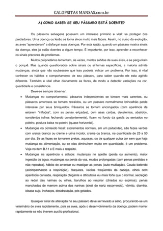 CALOPSITAS MANSAS.com.br
A) COMO SABER SE SEU PÁSSARO ESTÁ DOENTE?
Os pássaros selvagens possuem um interesse primário e vital: se proteger dos
predadores. Uma doença ou lesão os torna alvos muito mais fáceis. Assim, no curso da evolução,
as aves “aprenderam” a disfarçar suas doenças. Por esta razão, quando um pássaro mostra sinais
da doença, eles já estão doentes a algum tempo. É importante, por isso, aprender a reconhecer
os sinais precoces de problemas.
Muitos proprietários lamentam, às vezes, mortes súbitas de suas aves, e se perguntam
o porquê. Mas quando questionados sobre sinais ou sintomas específicos, a maioria admite
mudanças, ainda que não soubessem que isso poderia indicar um problema. Por isso, é vital
conhecer os hábitos e comportamento de seu pássaro, para saber quando ele esta agindo
diferente. Também é vital olhar diariamente as fezes, de modo a detectar variações na cor,
quantidade e consistência.
Deve-se sempre observar:
 Mudanças no comportamento: pássaros independentes se tornam mais carentes, ou
pássaros amorosos se tornam retraídos, ou um pássaro normalmente brincalhão perde
interesse por seus brinquedos. Pássaros se tornam encorujados (com aparência de
estarem “inflados”, com as penas eriçadas), com asas caídas, desatentos, abatidos,
sonolentos (olhos fechando constantemente), ficam no fundo da gaiola ou sentados no
poleiro, postura baixa no poleiro (quase horizontal).
 Mudanças no conteúdo fecal: excrementos normais, em um psitacídeo, são fezes verdes
com uratos branco ou creme e urina incolor, creme ou branca, na quantidade de 25 a 50
por dia. Se as fezes se tornarem pretas, aquosas, ou de qualquer outra cor sem que haja
mudança na alimentação, ou se elas diminuírem muito em quantidade, é um problema.
Veja no item B.11 e E mais a respeito.
 Mudanças na aparência e atitude: mudanças no apetite (perda ou aumento), maior
ingestão de água, mudanças ou perda da voz, mudas prolongadas (com penas perdidas e
não repostas), hábito de arrancar ou mastigar as penas (auto-mutilação). Cauda batendo
(acompanhando a respiração), fraqueza, vacilos freqüentes da cabeça, olhos com
aparência cansada, respiração ofegante e dificultosa ou mais forte que o normal, secreção
ao redor das narinas ou olhos, barulhos ao respirar (chiados ou espirros), penas
manchadas de marrom acima das narinas (sinal de nariz escorrendo), vômito, diarréia,
cloaca suja, inchaços, desidratação, pés gelados.
Qualquer sinal de alteração no seu pássaro deve ser levado a sério, procurando-se um
veterinário de aves rapidamente, pois as aves, após o desenvolvimento da doença, podem morrer
rapidamente se não tiverem auxílio profissional.
 
