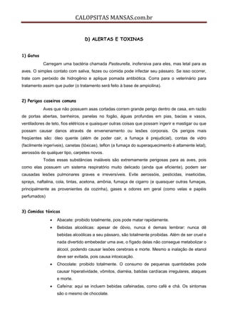 CALOPSITAS MANSAS.com.br
D) ALERTAS E TOXINAS
1) Gatos
Carregam uma bactéria chamada Pasteurella, inofensiva para eles, mas letal para as
aves. O simples contato com saliva, fezes ou comida pode infectar seu pássaro. Se isso ocorrer,
trate com peróxido de hidrogênio e aplique pomada antibiótica. Corra para o veterinário para
tratamento assim que puder (o tratamento será feito à base de ampicilina).
2) Perigos caseiros comuns
Aves que não possuem asas cortadas correm grande perigo dentro de casa, em razão
de portas abertas, banheiros, panelas no fogão, águas profundas em pias, bacias e vasos,
ventiladores de teto, fios elétricos e quaisquer outras coisas que possam ingerir e mastigar ou que
possam causar danos através de envenenamento ou lesões corporais. Os perigos mais
freqüentes são: óleo quente (além de poder cair, a fumaça é prejudicial), contas de vidro
(facilmente ingeríveis), canetas (tóxicas), teflon (a fumaça do superaquecimento é altamente letal),
aerossóis de qualquer tipo, carpetes novos.
Todas essas substâncias inaláveis são extremamente perigosas para as aves, pois
como elas possuem um sistema respiratório muito delicado (ainda que eficiente), podem ser
causadas lesões pulmonares graves e irreversíveis. Evite aerossóis, pesticidas, inseticidas,
sprays, naftalina, cola, tintas, acetona, amônia, fumaça de cigarro (e quaisquer outras fumaças,
principalmente as provenientes da cozinha), gases e odores em geral (como velas e papéis
perfumados)
3) Comidas tóxicas
 Abacate: proibido totalmente, pois pode matar rapidamente.
 Bebidas alcoólicas: apesar de óbvio, nunca é demais lembrar: nunca dê
bebidas alcoólicas a seu pássaro, são totalmente proibidas. Além de ser cruel e
nada divertido embebedar uma ave, o fígado delas não consegue metabolizar o
álcool, podendo causar lesões cerebrais e morte. Mesmo a inalação de etanol
deve ser evitada, pois causa intoxicação.
 Chocolate: proibido totalmente. O consumo de pequenas quantidades pode
causar hiperatividade, vômitos, diarréia, batidas cardíacas irregulares, ataques
e morte.
 Cafeína: aqui se incluem bebidas cafeinadas, como café e chá. Os sintomas
são o mesmo de chocolate.
 