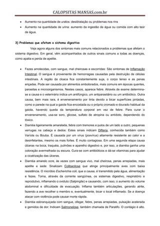 CALOPSITAS MANSAS.com.br
 Aumento na quantidade de uratos: desidratação ou problemas nos rins
 Aumento na quantidade de urina: aumento da ingestão de água ou comida com alto teor
de água.
3) Problemas que afetam o sistema digestivo
Veja agora alguns dos sintomas mais comuns relacionados a problemas que afetam o
sistema digestivo. Em geral, vêm acompanhados de outros sinais comuns a todas as doenças,
como apatia e perda de apetite.
 Fezes amolecidas, com sangue, mal cheirosas e escorridas: São sintomas de Inflamação
Intestinal. O sangue é proveniente de hemorragias causadas pela destruição de células
intestinais. A região da cloaca fica constantemente suja, o corpo tenso e as penas
eriçadas. Pode ser causada por alimentos embolorados, mais comuns em épocas quentes,
parasitas e microorganismos. Nestes casos, aparece febre. Através de exame determina-
se a causa e o veterinário indica um antifúngico, um antiparasitário ou um antibiótico. Outra
causa, bem mais rara, é envenenamento por tinta devido a bicar superfícies pintadas,
como a parede na qual a gaiola fica encostada ou o próprio cromado e dourado habitual da
gaiola, havendo queda da temperatura corporal em vez de febre. Para curar o
envenenamento, usa-se soro, glicose, sulfato de atropina ou antídoto, dependendo do
tóxico.
 Diarréia ligeiramente amarelada, febre com tremores e pulos de um lado a outro, pequenas
verrugas na cabeça e dedos: Estes sinais indicam Difteria, conhecida também como
Varíola ou Bouba. É causada por um vírus (poxvírus) altamente resistente ao calor e a
desinfetantes, mesmo os mais fortes. É muito contagiosa. Em uma segunda etapa causa
úlceras na boca, traquéia, pulmões e aparelho digestivo e, por isso, a diarréia ganha uma
coloração avermelhada ou escura. Cura-se com antibióticos e dá-se vitaminas para ajudar
a cicatrização das úlceras.
 Diarréia amarelo ocre, às vezes com sangue vivo, mal cheirosa, penas arrepiadas, mais
apetite e sede: Sinalizam Colibacilose que atinge principalmente aves com baixa
resistência. O micróbio Escherichia coli, que a causa, é transmitido pela água, alimentação
e fezes. Toma, através da corrente sangüínea, os sistemas digestivo, respiratório e
reprodutivo, inflamando o oviduto (Salpingite) e causando, com isso, o aumento do volume
abdominal e dificuldade de evacuação. Inflama também articulações, gerando atrite,
fazendo a ave recolher o membro e, eventualmente, bicar o local inflamado. Se a doença
atacar com violência pode causar morte rápida.
 Diarréia esbranquiçada com sangue, ofegar, febre, penas arrepiadas, pulsação acelerada
e gemidos de dor: Indicam Salmonelose, também chamada de Paratifo. O contágio é alto.
 