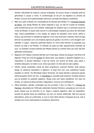 CALOPSITAS MANSAS.com.br
diarréia, dificuldade de respirar e penas arrepiadas. Em pouco tempo a infecção pode se
generalizar e causar a morte. A contaminação se dá por via digestiva ou através de
feridas. Cura-se com suplementação vitamínica, pomada anti-séptica e antibiótico.
 Mãe com peito molhado em conseqüência da diarréia dos filhotes: É a chamada Diarréia
de Ninho, que atinge filhotes de várias espécies e que, se não for curada de imediato,
pode transformar-se em uma enterite, inflamação do intestino que é a principal causa de
morte de filhotes. A causa mais comum é a alimentação imprópria que deve ser eliminada
logo. Outra possibilidade é uma reação ao ataque de parasitas como sarna, piolho e
ácaros, que diminuem a resistência orgânica e com isso provocam a diarréia. Deve-se logo
eliminar as parasitas com uma limpeza rigorosa da gaiola e do ninho e uma lavagem com
Cândida. A seguir, coloca-se piolhicida atóxico no ninho para eliminar os parasitas que
ficaram na mãe e nos filhotes. O molhado do peito da mãe, popularmente chamado de
suor, na verdade é própria diarréia dos filhotes devido ao contato físico (as aves não têm
glândulas sudoríparas).
 Magreza com tristeza, eventual diarréia com muita água, estrias de sangue e alimento mal
digerido: Pode ser sinal de vermes de vários tipos, que atacam o aparelho digestivo ou o
respiratório. É preciso identificar o tipo de verme, por exame de fezes, para saber o
remédio adequado e aí obter a cura. Aves que pisam no chão são as mais sujeitas.
 Vômito, penas arrepiadas, perda de peso progressiva, eventual diarréia: Esta doença
atinge os sistemas respiratório e digestivo. O papo fica com uma substância líquida,
expelida no vômito. Há dificuldade ingerir alimentos, às vezes diarréia e pequenas placas
esbranquiçadas dentro do bico. A Candidíase é causada pela levedura Candida albicans
que se prolifera no aparelho digestivo. Atinge aves com baixa resistência. Em caso de
dúvida, um exame de fezes permite o diagnóstico. Cura-se com antifúngicos.
 Olhos fechados, diarréia, prostração que faz encostar o bico no chão: É a Doença de
Pacheco, descoberta em 1930 pelo veterinário Genésio Pacheco, causada por um vírus do
grupo herpes que se encontra no ar. Ataca o sistema digestivo, além do respiratório,
quando há grande baixa de resistência. Só com um exame sofisticado, feito por poucos
laboratórios, pode ser confirmada. A cura é muito difícil devido à fraqueza da ave, mas é
tentada com imuno estimulantes e complexos vitamínicos.
 