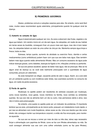 CALOPSITAS MANSAS.com.br
B) PRIMEIROS SOCORROS
Abaixo, problemas comuns e soluções caseiras para eles. No entanto, como será fácil
notar, muitos casos recomendam ajuda veterinária, principalmente quando há qualquer sinal de
doença.
1) Aumento no consumo de água
Água é essencial para qualquer ser vivo. As aves a absorvem das frutas, vegetais e da
água que bebem. Um canário morre em um dia sem água. As calopsitas, em razão de seu habitat
em terras secas da Austrália, conseguem ficar um pouco mais sem água, mas não é bom testar
isso. As calopsitas bebem ao redor de uma colher de chá por dia. Mantenha sempre água limpa e
fresca, todos os dias.
Estresse, tempo quente, aumento de atividade ou exercício físico, diarréia e certos
medicamentos (como antibióticos) podem fazer com que sua ave beba mais água. Elas também
bebem mais água quando estão alimentando filhotes. Mas um consumo excessivo de água pode
indicar doenças graves, como diabetes, doenças do fígado e rim, infecções urinárias ou peritonite.
Se sua ave parece saudável, apesar de beber mais água, não se preocupe. Mas se há
algum sinal de doença ou se você está realmente preocupado com a quantidade de água
consumida, procure um veterinário.
As aves transpiram ao ofegar, causando perda de calor e água. Assim, se a ave está
em um ambiente quente ou com incidência solar direta, isso acarretara aumento no consumo de
água, em razão da perda excessiva.
2) Perda de apetite
Mudanças no apetite podem ser resultantes de estresse (causado por mudanças,
como novos barulhos, nova gaiola, novos membros na família, nova comida) ou ambientes
quentes. Se sua ave não se alimenta bem um dia ou outro, mas permanece alerta e ativa, isso
não é motivo para preocupação.
No entanto, uma queda no apetite pode ser um indicador de problemas. É importante
lembrar que as aves, principalmente as de menor porte, possuem um metabolismo muito rápido, e
por isso se alimentam com muita freqüência, várias vezes ao dia. Uma ave doente que não come
direito não consegue manter sua temperatura corporal, e então ela fica encorujada, para manter-
se aquecida.
Se sua ave se recusa a comer por mais de dois ou três dias, talvez seja necessário
forçar a alimentação com papinhas de filhote, como se faz com filhotes alimentados na mão. Se
você conseguir alimentar sua ave com uma colher entortada (como se faz para filhotes),
 