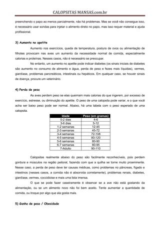 CALOPSITAS MANSAS.com.br
preenchendo o papo ao menos parcialmente, não há problemas. Mas se você não consegue isso,
é necessário usar sondas para injetar o alimento direto no papo, mas isso requer material e ajuda
profissional.
3) Aumento no apetite
Aumento nos exercícios, queda de temperatura, postura de ovos ou alimentação de
filhotes provocam nas aves um aumento da necessidade normal de comida, especialmente
calorias e proteínas. Nesses casos, não é necessário se preocupar.
No entanto, um aumento no apetite pode indicar diabetes (os sinais iniciais de diabetes
são aumento no consumo de alimento e água, perda de peso e fezes mais líquidas), vermes,
giardíase, problemas pancreáticos, intestinais ou hepáticos. Em qualquer caso, se houver sinais
de doença, procure um veterinário.
4) Perda de peso
As aves perdem peso se elas queimam mais calorias do que ingerem, por excesso de
exercício, estresse, ou diminuição do apetite. O peso de uma calopsita pode variar, e o que você
acha ser baixo peso pode ser normal. Abaixo, há uma tabela com o peso esperado de uma
calopsita.
Idade Peso (em gramas)
0-2 dias 4-6
3-6 dias 5-12
1-2 semanas 12-45
2-3 semanas 45-72
3-4 semanas 72-108
4-5 semanas 80-120
5-6 semanas 80-90
6-7 semanas 80-95
7-Adulto 90-110
Calopsitas realmente abaixo do peso são facilmente reconhecíveis, pois perdem
gordura e músculos na região peitoral, fazendo com que a quilha se torne muito proeminente.
Nesse caso, a perda de peso deve ter causas médicas, como problemas no pâncreas, fígado e
intestinos (nesses casos, a comida não é absorvida corretamente), problemas renais, diabetes,
giardíase, vermes, coccidioise e mais uma lista imensa.
O que se pode fazer caseiramente é observar se a ave não está gostando da
alimentação, ou se um alimento novo não foi bem aceito. Tente aumentar a quantidade de
comida, ou troque por algo que ela gosta mais.
5) Ganho de peso / Obesidade
 