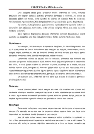 CALOPSITAS MANSAS.com.br
Uma calopsita obesa pode apresentar muitos problemas de saúde, incluindo
dificuldade em respirar, estresse, diabetes, problemas cardíacos e hepáticos. As causas da
obesidade podem ser muitas, como ingestão de calorias em excesso, falta de exercícios,
hereditariedade, hipertireoidismo, falta de lipase (enzima responsável pela queima de gorduras).
No entanto, muitos problemas que ocorrem na região abdominal e peitoral podem ser
confundidos com obesidade. Entre estes, estão tumores benignos, hérnia, ovo preso ou ascite
(fluído no abdômen).
Se as hipóteses de problemas de saúde e hormonais estiverem descartadas, o ideal é
submeter sua calopsita a uma dieta (redução mínima de 25%) e aumento na atividade física.
6) Aleijamento
Por definição, uma ave aleijada é aquela que não possui, ou não consegue usar, uma
ou as duas pernas. As causas mais comuns são: infecção, dor nos pés, deslocamento, fratura,
luxação, torção, queimadura, falta de exercício, pressão do nervo ou vaso que irriga a perna,
deficiência nutricional, artrite, poleiros inapropriados, lesões nervosas.
Geralmente, quando as causas não são nervosas, problemas nos membros são
causados por poleiros inadequados ou sujos. Poleiros muito pequenos promovem o crescimento
das unhas, e essas podem quebrar ou enroscar na perna, causando dor e lesões, inclusive
fraturas. Poleiros sujos, enrugados ou molhados podem irritar o pé da ave; nesse caso, lave a
região irritada com água morna e passe alguma pomada tópica. Os poleiros devem estar sempre
secos e limpos e devem ser de vários tamanhos, para que a ave exercite a musculatura do pé.
Em qualquer caso, ainda mais se você achar que a causa é nervosa ou por lesão,
procure ajuda médica.
7) Alergias
Muitos produtos podem causar alergias em aves. Os sintomas mais comuns são
flatulência, inflamação da cloaca ou espirros freqüentes. É muito importante que você tente achar
a causa: algum lençol ou cobertor que cobre a gaiola, flores ou plantas, sprays, produtos de
limpeza, alguma comida, cigarro ou fumaças em geral são as causas mais comuns.
8) Inchaços
Geralmente, inchaços ou caroços que surgem nas aves são benignos, e causados por
traumas. Por exemplo, se sua ave voar de encontro a algum objeto e bater com força, pode
desenvolver um hematoma, que irá desaparecer com o tempo.
Mas há várias outras causas, como abscessos, cistos, gota/artrite, incrustações no
bico e olhos (geralmente causados por sarna), depósitos de gordura sob a pele, e até tumores. Os
abscessos são inchaços quentes, doloridos, avermelhados e duros ao toque, causados por
 