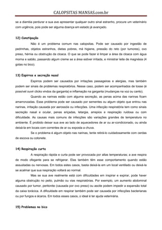 CALOPSITAS MANSAS.com.br
se a diarréia perdurar e sua ave apresentar qualquer outro sinal estranho, procure um veterinário
com urgência, pois pode ser alguma doença em estado já avançado.
12) Constipação
Não é um problema comum nas calopsitas. Pode ser causado por ingestão de
pedrinhas, objetos estranhos, dietas pobres, má higiene, pressão do reto (por tumores), ovo
preso, hérnia ou obstrução da cloaca. O que se pode fazer é limpar a área da cloaca com água
morna e sabão, passando algum creme se a área estiver irritada, e ministrar leite de magnésia (4
gotas no bico).
13) Espirros e secreção nasal
Espirros podem ser causados por irritações passageiras e alergias, mas também
podem ser sinais de problemas respiratórios. Nesse caso, podem ser acompanhados de tosse (é
possível ouvir clicks vindos da garganta) e inflamação na garganta (mudanças na voz ou canto).
Quando as narinas estão com alguma secreção, as penas acima das narinas ficam
amarronzadas. Esse problema pode ser causado por sementes ou algum objeto que entrou nas
narinas, irritação causada por aerossóis ou infecções. Uma infecção respiratória tem como sinais
secreção nasal e ocular, penas eriçadas, letargia, arrepios e respiração ruidosa ou com
dificuldade. As causas mais comuns de infecções são variações grandes de temperatura no
ambiente. É proibido deixar sua ave ao lado de aquecedores de ar ou ar-condicionado, ou ainda
deixá-la em locais com correntes de ar ou exposta a chuva.
Se o problema é algum objeto nas narinas, tente retirá-lo cuidadosamente com cerdas
de escova ou cotonete.
14) Respiração curta
A respiração rápida e curta pode ser provocada por altas temperaturas; a ave respira
de modo ofegante para se refrigerar. Elas também têm esse comportamento quando estão
assustadas ou nervosas. Em todos estes casos, basta deixá-la em um local ventilado ou deixá-la
se acalmar que sua respiração voltará ao normal.
Mas se sua ave realmente está com dificuldades em inspirar e expirar, pode haver
alguma obstrução no peito, pulmão ou vias respiratórias. Por exemplo, um aumento abdominal
causado por tumor, peritonite (causada por ovo preso) ou ascite podem impedir a expansão total
da caixa torácica. A dificuldade em respirar também pode ser causada por infecções bacterianas
ou por fungos e ácaros. Em todos esses casos, o ideal é ter ajuda veterinária.
15) Problemas no bico
 