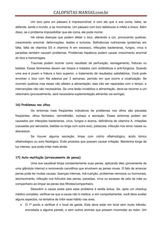 CALOPSITAS MANSAS.com.br
Um bico para um pássaro é imprescindível: é com ele que a ave come, bebe, se
defende, sente o mundo, e se movimenta. Um pássaro com bico defeituoso é infeliz e bravo. Além
disso, se o problema impossibilitar que ele coma, ele pode morrer.
Há várias doenças que podem afetar o bico, alterando a cor, provocando quebras,
crescimento anormal, deformações, lesões e tumores. Deficiências nutricionais (proteínas em
falta, falta de vitamina D3 e vitamina A em excesso), infecções bacterianas, fungos, vírus e
parasitas também causam problemas. Problemas hepáticos podem causar crescimento anormal
do bico e hemorragias.
Traumas podem ocorrer como resultado de perfuração, esmagamento, fraturas ou
batidas. Esses ferimentos devem ser limpos e tratados com antibióticos e anti-fúngicos. Quando
uma ave é jovem e fratura o bico superior, o tratamento dá resultados satisfatórios. Você pode
envolver o bico com fita adesiva por 3 semanas, período em que ocorre a cicatrização. Se
ocorrem quebras mas essas não afetam a alimentação, elas irão ser reparadas com o tempo, e
intervenções não são necessárias. Se uma lesão inviabiliza a alimentação, deve-se recorrer a um
veterinário (provavelmente, será necessária suplementação alimentar via seringa).
16) Problemas nos olhos
Os sintomas mais freqüentes indicativos de problemas nos olhos são piscadas
freqüentes, olhos fechados, vermelhidão, inchaço e secreção. Esses sintomas podem ser
causados por infecções bacterianas, vírus, fungos e ácaros, deficiência de vitamina A, irritações
(causadas por aerossóis, batidas ou briga com outra ave), psitacose, infecção nos sinos nasais ou
abscessos.
Se houver alguma secreção, limpe com colírio oftalmológico, ácido bórico
oftalmológico ou soro fisiológico. Evite produtos que possam causar irritação. Mantenha longe de
luz intensa, que pode irritar mais ainda.
17) Auto-mutilação (arrancamento de penas)
Uma ave saudável limpa constantemente suas penas, aplicando óleo (proveniente de
uma glândula interna) e removendo canutilhos que envolvem as penas novas. O fato de arrancar
penas pode ter muitas causas: doenças internas, má-nutrição, problemas nervosos ou hormonais,
aborrecimento, infecção nos folículos das penas, parasitas, vírus ou excesso de zelo da mãe ou
companheiro ao limpar as penas dos filhotes/companheiro.
Descobrir a causa exata para esse problema é tarefa árdua. Se, após um checkup
médico completo, verificar-se que a causa não é médica, e sim comportamental, você deve avaliar
alguns aspectos, na tentativa de inibir esse hábito nas aves.
 O 1º ponto a verificar é o local da gaiola. Esta deve estar em local sem muito trânsito,
encostada a alguma parede, e sem outros animais que possam incomodar ao redor. Um
 