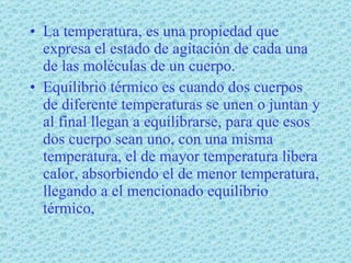 La temperatura, es una propiedad que expresa el estado de agitación de cada una de las moléculas de un cuerpo. Equilibrio térmico es cuando dos cuerpos de diferente temperaturas se unen o juntan y al final llegan a equilibrarse, para que esos dos cuerpo sean uno, con una misma temperatura, el de mayor temperatura libera calor, absorbiendo el de menor temperatura, llegando a el mencionado equilibrio térmico, 