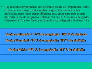 Hay distintos termómetros con diferente escala de temperatura, todos sirven para lo mismo, todos miden la agitación térmica de las moléculas, pero todos tienen diferente uso, en nuestro país es más utilizada la escala de grados Celcius( °C) en EUA la escala de grados Fahrenheit (°F) y los Físicos utilizan la escala degrados Kelvin ( °K) Grados centigrados= = 0° P.de congelación  100° P: de ebullición Grados Kelvin= 273° P. de congelación  373° P. de ebullición Grados Fharenheit= 32° P. de congelación  212° P. de ebullición 