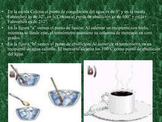 En la escala Celcius el punto de congelación del agua es de 0° y en la escala Fahrenheit es de 32°, en la Celcius el punto de ebullición es de 100° y en la Fahrenheit es de 212°. En la figura “a” vemos el punto de fusión: Al calentar un recipiente con hielo, mientras se funde este, el termómetro mantiene su columna de mercurio en cero grados. En la figura “b” vemos el punto de ebullición: Al sumergir el termómetro en un recipiente de agua caliente. El mercurio alcanza los 100°C como punto de ebullición del agua. a) b) 