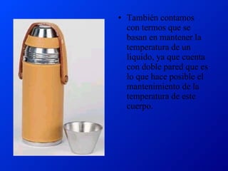 También contamos con termos que se basan en mantener la temperatura de un liquido, ya que cuenta con doble pared que es lo que hace posible el mantenimiento de la temperatura de este cuerpo. 