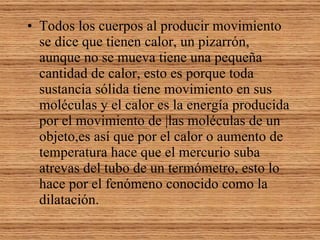 Todos los cuerpos al producir movimiento se dice que tienen calor, un pizarrón, aunque no se mueva tiene una pequeña cantidad de calor, esto es porque toda sustancia sólida tiene movimiento en sus moléculas y el calor es la energía producida por el movimiento de |las moléculas de un objeto,es así que por el calor o aumento de temperatura hace que el mercurio suba atrevas del tubo de un termómetro, esto lo hace por el fenómeno conocido como la dilatación. 