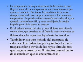 La temperatura es la que determina la dirección en que fluye el calor de un cuerpo a otro, en el momento en que estén en contacto. Por tanto, la transferencia de calor siempre ocurre de los cuerpos de mayor a los de menor temperatura. Se puede evitar la transferencia de calor, por ejemplo cuando hace frío y estas acobijado, la cobija impide que el frío pase a tu cuerpo. En el calentamiento del aire y otros fluidos interviene la convención, que consiste en el flujo de masas calientes en fluidos, desde las capas mas bajas hasta las mas altas.   También existe otro método del transpuso de calor, es el de radiación, por ejemplo, el sol nos traspasa calor a través de los rayos ultravioletas, que llegan a nosotros en 8 minutos dese el punto de distancia en que se encuentra el sol. 