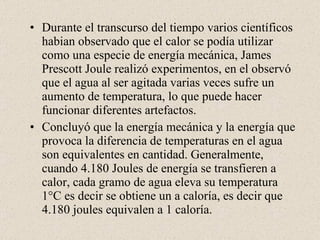 Durante el transcurso del tiempo varios científicos habian observado que el calor se podía utilizar como una especie de energía mecánica, James Prescott Joule realizó experimentos, en el observó que el agua al ser agitada varias veces sufre un aumento de temperatura, lo que puede hacer funcionar diferentes artefactos. Concluyó que la energía mecánica y la energía que provoca la diferencia de temperaturas en el agua son equivalentes en cantidad. Generalmente, cuando 4.180 Joules de energía se transfieren a calor, cada gramo de agua eleva su temperatura 1°C es decir se obtiene un a caloría, es decir que 4.180 joules equivalen a 1 caloría. 