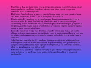 Un sólido se dice que tiene forma propia, porque presenta una cohesión bastante alta en sus moléculas, en cambio un líquido no adquiere una forma propia, porque sus moléculas se encuentran separadas. Ebullición: Cuando el agua se vapora , pasa de líquido a gas, esto pasa cuando el agua está a una temperatura de 100°C, se le llama punto de ebullición. Condensación:Es cuando un gas se transforma en líquido, esto pasa cuando el gas se encuentra arriba del punto de ebullición, al quitarle calor, la temperatura del gas disminuirá y este se condensará, esto lo podemos apreciar al calentar agua, y tapamos el recipiente, cuando el agua hierva, levanta la tapa y veras que empieza a escurrir agua de donde se había concentrado el calor Fusión:Es cuando un cuerpo pasa de sólido a líquido, esto sucede cuando un cuerpo obtiene suficiente calor para que sus moléculas ya no se mantengan unidas y se convierta en sólido, esto lo podemos apreciar cuando sacas un hielo al aire libre y recibe calor se derritiera. Solidificación o congelación: Es cuando un líquido se convierte en sólido,cuando un líquido pierde calor sus moléculas adquieren mayor cohesión y hace que el líquido se congele, esto sucede cuando metes agua en el refrigerador, y vas un tiempo´ después , observas que el agua se convirtió en hielo Sublimación: Es cuando un sólido se convierte en gas, est lo podemos apreciar cuando sacas un hielo y ves que le sale como humito en la superficie, ahí se ve un caso de sublimación. 