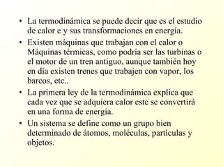 La termodinámica se puede decir que es el estudio de calor e y sus transformaciones en energía. Existen máquinas que trabajan con el calor o Máquinas térmicas, como podría ser las turbinas o el motor de un tren antiguo, aunque también hoy en día existen trenes que trabajen con vapor, los barcos, etc.. La primera ley de la termodinámica explica que cada vez que se adquiera calor este se convertirá en una forma de energía. Un sistema se define como un grupo bien determinado de átomos, moléculas, partículas y objetos. 