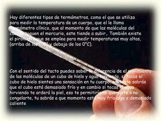 Con el sentido del tacto puedes saber la diferencia de el movimiento de las moléculas de un cubo de hielo y agua hirviendo, si tocas el cubo de hielo sientes una sensación en tu cuerpo, en donde sabrás que el cubo está demasiado frío y en cambio si tocas el agua hirviendo te arderá la piel, eso te permitiría no quemarte o no congelarte, tu sabrás a que momento está muy frío algo o demasiado caliente Hay diferentes tipos de termómetros, como el que se utiliza para medir la temperatura de un cuerpo, que el le llama termómetro clínico, que al momento de que las moléculas del cuerpo toquen el mercurio, este tiende a subir,. También existe el pirómetro que se emplea para medir temperaturas muy altas, (arriba de los 100° y debajo de los 0°C). 