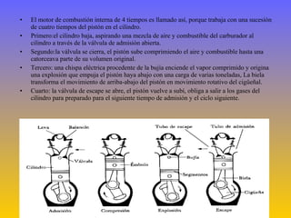 El motor de combustión interna de 4 tiempos es llamado así, porque trabaja con una sucesión de cuatro tiempos del pistón en el cilindro. Primero:el cilindro baja, aspirando una mezcla de aire y combustible del carburador al cilindro a través de la válvula de admisión abierta. Segundo:la válvula se cierra, el pistón sube comprimiendo el aire y combustible hasta una catorceava parte de su volumen original. Tercero: una chispa eléctrica procedente de la bujía enciende el vapor comprimido y origina una explosión que empuja el pistón haya abajo con una carga de varias toneladas, La biela transforma el movimiento de arriba-abajo del pistón en movimiento rotativo del cigüeñal. Cuarto: la válvula de escape se abre, el pistón vuelve a subí, obliga a salir a los gases del cilindro para preparado para el siguiente tiempo de admisión y el ciclo siguiente. 