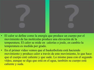 El calor se define como la energía que produce un cuerpo por el movimiento de las moléculas produce una elevación de la temperatura. El calor se mide en  calorías o joule, en cambio la temperatura es medida por grado. En el primer vídeo vemos que el basketbolista está haciendo movimiento y produce calor a través de este movimiento, lo que hace que el cuerpo esté caliente y que sude. Lo mismo pasa con el segundo vídeo, aunque se diga que está en el agua, también su cuerpo está caliente y suda. 