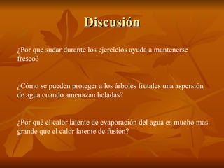Discusión ¿Por que sudar durante los ejercicios ayuda a mantenerse fresco? ¿Cómo se pueden proteger a los árboles frutales una aspersión de agua cuando amenazan heladas? ¿Por qué el calor latente de evaporación del agua es mucho mas grande que el calor latente de fusión? 