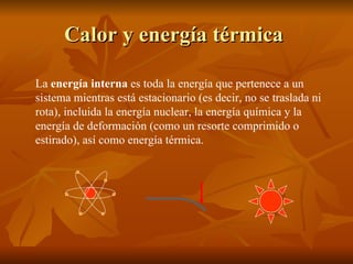 Calor y energía térmica   La  energía interna  es toda la energía que pertenece a un sistema mientras está estacionario (es decir, no se traslada ni rota), incluida la energía nuclear, la energía química y la energía de deformación (como un resorte comprimido o estirado), así como energía térmica.  