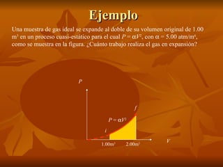 Ejemplo Una muestra de gas ideal se expande al doble de su volumen original de 1.00 m 3  en un proceso cuasi-estático para el cual  P  =   V 2 , con    = 5.00 atm/m 6 , como se muestra en la figura. ¿Cuánto trabajo realiza el gas en expansión?  P  =   V 2 P V 1.00m 3 2.00m 3 i f 
