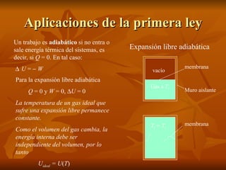 Aplicaciones de la primera ley Un trabajo es  adiabático  si no entra o sale energía térmica del sistemas, es decir, si  Q  = 0. En tal caso:  U  =     W Expansión libre adiabática Para la expansión libre adiabática Q  = 0 y  W  = 0,   U  = 0 La temperatura de un gas ideal que sufre una expansión libre permanece constante. Como el volumen del gas cambia, la energía interna debe ser independiente del volumen, por lo tanto U ideal  = U ( T ) vacío Gas a  T i membrana Muro aislante T f  = T i membrana 