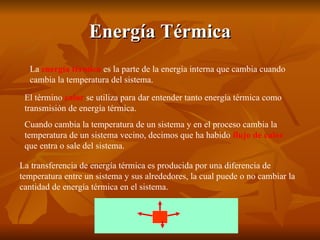 Energía Térmica La  energía térmica  es la parte de la energía interna que cambia cuando cambia la temperatura del sistema.   La transferencia de energía térmica es producida por una diferencia de temperatura entre un sistema y sus alrededores, la cual puede o no cambiar la cantidad de energía térmica en el sistema.   El término  calor  se utiliza para dar entender tanto energía térmica como transmisión de energía térmica.   Cuando cambia la temperatura de un sistema y en el proceso cambia la temperatura de un sistema vecino, decimos que ha habido  flujo de calor  que entra o sale del sistema. 
