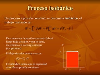 Proceso isobárico Un proceso a presión constante se denomina  isobárico , el trabajo realizado es: P Vi Vf P Para mantener la presión constante deberá haber flujo de calor, y por lo tanto, incremento en la energía interna (temperatura) El flujo de calor en este caso es: dQ  =  C p  dT El subíndice indica que es capacidad calorífica a presión constante. 