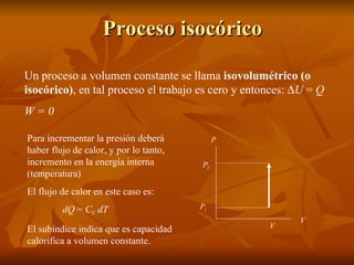 Proceso isocórico Un proceso a volumen constante se llama  isovolumétrico (o isocórico) , en tal proceso el trabajo es cero y entonces:   U  =  Q W = 0 P f V P P i Para incrementar la presión deberá haber flujo de calor, y por lo tanto, incremento en la energía interna (temperatura) El flujo de calor en este caso es: dQ  =  C V  dT El subíndice indica que es capacidad calorífica a volumen constante. V 