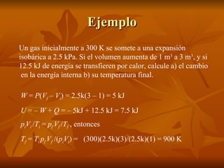 Ejemplo Un gas inicialmente a 300 K se somete a una expansión isobárica a 2.5 kPa. Si el volumen aumenta de 1 m 3  a 3 m 3 , y si 12.5 kJ de energía se transfieren por calor, calcule a) el cambio  en la energía interna b) su temperatura final. W  =  P ( V f  –  V i ) = 2.5k(3 – 1) = 5 kJ U  = –  W  +  Q  = – 5kJ + 12.5 kJ = 7.5 kJ p i V i  / T i  =  p f  V f  / T f  , entonces  T f  =  T i  p f  V f  /( p i V i ) =  (300)(2.5k)(3)/(2.5k)(1) = 900 K 