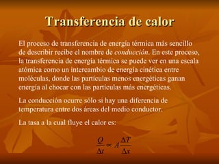 Transferencia de calor El proceso de transferencia de energía térmica más sencillo de describir recibe el nombre de  conducción . En este proceso, la transferencia de energía térmica se puede ver en una escala atómica como un intercambio de energía cinética entre moléculas, donde las partículas menos energéticas ganan energía al chocar con las partículas más energéticas. La conducción ocurre sólo si hay una diferencia de temperatura entre dos áreas del medio conductor. La tasa a la cual fluye el calor es: 
