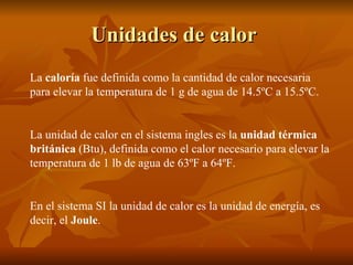 Unidades de calor   La  caloría  fue definida como la cantidad de calor necesaria para elevar la temperatura de 1 g de agua de 14.5ºC a 15.5ºC. La unidad de calor en el sistema ingles es la  unidad térmica británica  (Btu), definida como el calor necesario para elevar la temperatura de 1 lb de agua de 63ºF a 64ºF.  En el sistema SI la unidad de calor es la unidad de energía, es decir, el  Joule . 