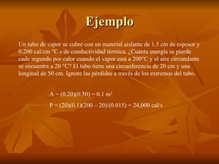 Ejemplo Un tubo de vapor se cubre con un material aislante de 1.5 cm de espesor y 0.200 cal/cm °C s de conductividad térmica. ¿Cuánta energía se pierde cada segundo por calor cuando el vapor está a 200°C y el aire circundante se encuentra a 20 °C? El tubo tiene una circunferencia de 20 cm y una longitud de 50 cm. Ignore las pérdidas a través de los extremos del tubo. A = (0.20)(0.50) = 0.1 m 2 P = (20)(0.1)(200 – 20)/(0.015) = 24,000 cal/s 