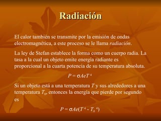 Radiación El calor también se transmite por la emisión de ondas electromagnética, a este proceso se le llama  radiación . La ley de Stefan establece la forma como un cuerpo radia. La tasa a la cual un objeto emite energía radiante es proporcional a la cuarta potencia de su temperatura absoluta. P  =   AeT  4   Si un objeto está a una temperatura  T  y sus alrededores a una temperatura  T 0 , entonces la energía que pierde por segundo es P  =   Ae ( T  4   -  T 0   4 )  