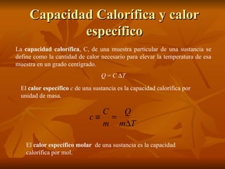 Capacidad Calorífica y calor específico La  capacidad calorífica , C, de una muestra particular de una sustancia se define como la cantidad de calor necesario para elevar la temperatura de esa muestra en un grado centígrado. Q  =  C    T El  calor específico   c  de una sustancia es la capacidad calorífica por unidad de masa. El  calor específico molar   de una sustancia es la capacidad calorífica por mol. 