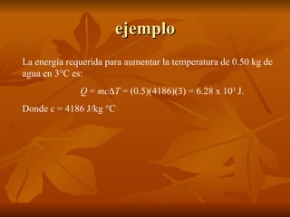 ejemplo La energía requerida para aumentar la temperatura de 0.50 kg de agua en 3°C es: Q  =  mc  T  = (0.5)(4186)(3) = 6.28 x 10 3  J. Donde c = 4186 J/kg °C 