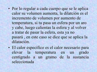 Por lo regular a cada cuerpo que se le aplica calor su volumen aumenta, la dilatción es el incremento de volumen por aumento de temperatura, si tu pasa un esfera por un aro y cabe, luego calientas la esfera y al volver a tratar de pasar la esfera, esta ya no pasará , en este caso se dice que se aplica la dilatación. El calor especifico es el calor necesario para elevar la temperatura en un grado centígrado a un gramo de la sustancia seleccionada 