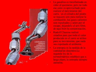 La gasolina es transformada en calor al quemarse, pero no todo ese calor es aprovechado para realizar el movimiento del carro,  en el cilindro del pistón se requiere aire para realizar la combustión, los gases calientes son expulsados y salen por el escape, dejandolo al aire libre, de aquí bien la contaminación, Rudolf Clausius realizó estudios para que todo el calor producido en el carro se utilice para su movimiento, que nada sea expulsado al ambiente. La entropía es la medida de la cantidad de desorden.La segunda ley de la termodinámica establece que a largo plazo, la entropía siempre aumenta.  