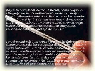 Con el sentido del tacto puedes saber la diferencia de el movimiento de las moléculas de un cubo de hielo y agua hirviendo, si tocas el cubo de hielo sientes una sensación en tu cuerpo, en donde sabrás que el cubo está demasiado frío y en cambio si tocas el agua hirviendo te arderá la piel, eso te permitiría no quemarte o no congelarte, tu sabrás a que momento está muy frío algo o demasiado caliente Hay diferentes tipos de termómetros, como el que se utiliza para medir la temperatura de un cuerpo, que el le llama termómetro clínico, que al momento de que las moléculas del cuerpo toquen el mercurio, este tiende a subir,. También existe el pirómetro que se emplea para medir temperaturas muy altas, (arriba de los 100° y debajo de los 0°C). 