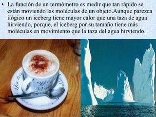 La función de un termómetro es medir que tan rápido se están moviendo las moléculas de un objeto.Aunque parezca ilógico un iceberg tiene mayor calor que una taza de agua hirviendo, porque, el iceberg por su tamaño tiene más moléculas en movimiento que la taza del agua hirviendo. 