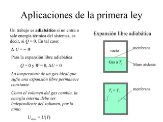 Aplicaciones de la primera ley Un trabajo es  adiabático  si no entra o sale energía térmica del sistemas, es decir, si  Q  = 0. En tal caso:  U  =     W Expansión libre adiabática Para la expansión libre adiabática Q  = 0 y  W  = 0,   U  = 0 La temperatura de un gas ideal que sufre una expansión libre permanece constante. Como el volumen del gas cambia, la energía interna debe ser independiente del volumen, por lo tanto U ideal  = U ( T ) vacío Gas a  T i membrana Muro aislante T f  = T i membrana 