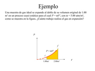 Ejemplo
Una muestra de gas ideal se expande al doble de su volumen original de 1.00
m3 en un proceso cuasi-estático para el cual P = αV2, con α = 5.00 atm/m6,
como se muestra en la figura. ¿Cuánto trabajo realiza el gas en expansión?




                          P



                                                  f

                                        P = αV2
                                    i
                                                            V
                                   1.00m3     2.00m3
 