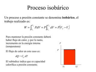 Proceso isobárico
Un proceso a presión constante se denomina isobárico, el
trabajo realizado es:
                  W = ∫ PdV = P ∫ dV = P (V f − Vi )
                          Vf            Vf

                          Vi            Vi



 Para mantener la presión constante deberá
 haber flujo de calor, y por lo tanto,
 incremento en la energía interna                P
 (temperatura)
                                             P
 El flujo de calor en este caso es:
          dQ = Cp dT
 El subíndice indica que es capacidad
 calorífica a presión constante.
                                                     Vi   Vf
 