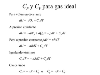CP y CV para gas ideal
Para volumen constante
       dU = dQV = CVdT
A presión constante
       dU = –dWp + dQP = – pdV + Cp dT
Pero a presión constante pdV = nRdT
       dU = – nRdT + Cp dT
Igualando términos
       CVdT = – nRdT + Cp dT
Cancelando
       CV = – nR + Cp o   Cp = nR + CV
 