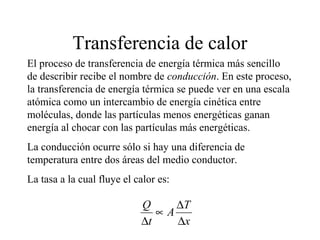 Transferencia de calor
El proceso de transferencia de energía térmica más sencillo
de describir recibe el nombre de conducción. En este proceso,
la transferencia de energía térmica se puede ver en una escala
atómica como un intercambio de energía cinética entre
moléculas, donde las partículas menos energéticas ganan
energía al chocar con las partículas más energéticas.
La conducción ocurre sólo si hay una diferencia de
temperatura entre dos áreas del medio conductor.
La tasa a la cual fluye el calor es:

                            Q     ∆T
                               ∝A
                            ∆t    ∆x
 