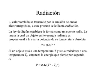 Radiación
El calor también se transmite por la emisión de ondas
electromagnética, a este proceso se le llama radiación.
La ley de Stefan establece la forma como un cuerpo radia. La
tasa a la cual un objeto emite energía radiante es
proporcional a la cuarta potencia de su temperatura absoluta.
                         P = σAeT 4
Si un objeto está a una temperatura T y sus alrededores a una
temperatura T0, entonces la energía que pierde por segundo
es
                     P = σAe(T 4 - T0 4)
 