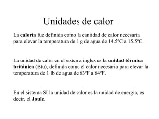 Unidades de calor
La caloría fue definida como la cantidad de calor necesaria
para elevar la temperatura de 1 g de agua de 14.5ºC a 15.5ºC.
La unidad de calor en el sistema ingles es la unidad térmica
británica (Btu), definida como el calor necesario para elevar la
temperatura de 1 lb de agua de 63ºF a 64ºF.
En el sistema SI la unidad de calor es la unidad de energía, es
decir, el Joule.
 
