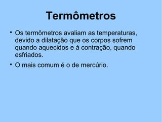Termômetros 
 Os termômetros avaliam as temperaturas, 
devido a dilatação que os corpos sofrem 
quando aquecidos e à contração, quando 
esfriados. 
 O mais comum é o de mercúrio. 
 