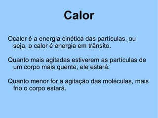 Calor 
Ocalor é a energia cinética das partículas, ou 
seja, o calor é energia em trânsito. 
Quanto mais agitadas estiverem as partículas de 
um corpo mais quente, ele estará. 
Quanto menor for a agitação das moléculas, mais 
frio o corpo estará. 
 