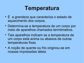 Temperatura 
 É a grandeza que caracteriza o estado de 
aquecimento dos corpos. 
 Determina-se a temperatura de um corpo por 
meio de aparelhos chamados termômetros. 
 Tais aparelhos indicam se a temperatura de 
um corpo está acima ou abaixos de outras 
temperaturas fixas. 
 A noção de quente ou frio originou-se em 
nossas impressões táteis. 
 